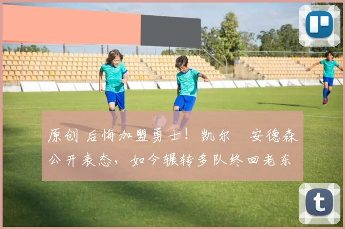 原创 后悔加盟勇士！凯尔・安德森公开表态，如今辗转多队终回老东家