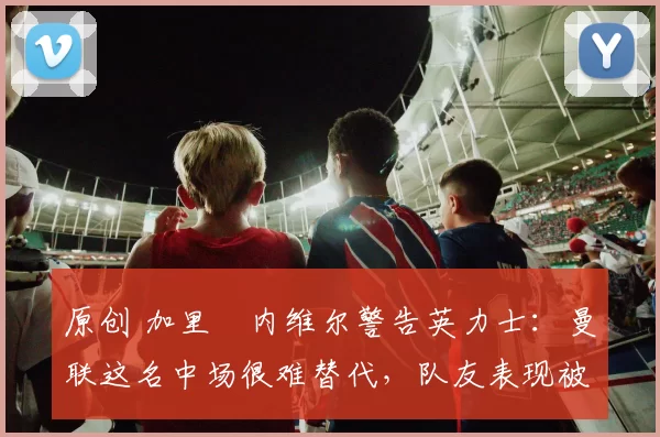 原创 加里・内维尔警告英力士：曼联这名中场很难替代，队友表现被赞 “离谱”