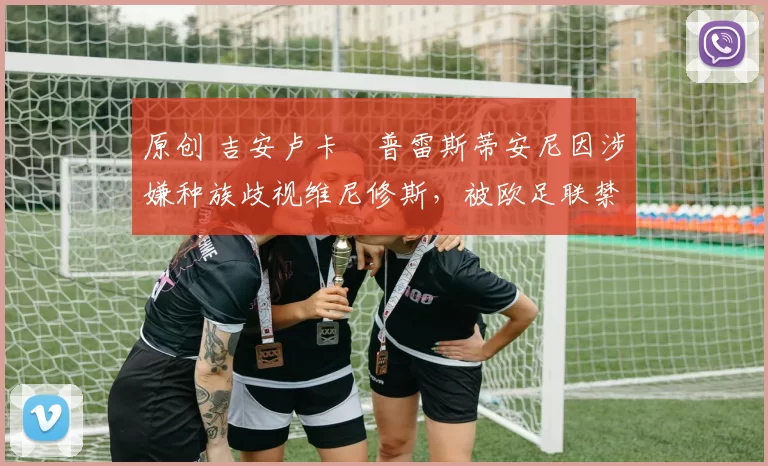 原创 吉安卢卡・普雷斯蒂安尼因涉嫌种族歧视维尼修斯，被欧足联禁赛