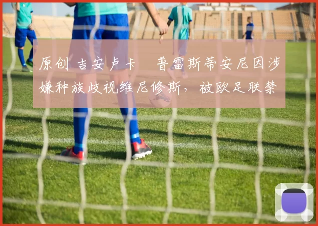 原创 吉安卢卡・普雷斯蒂安尼因涉嫌种族歧视维尼修斯,被欧足联禁赛