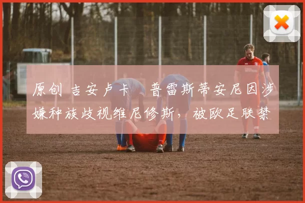 原创 吉安卢卡・普雷斯蒂安尼因涉嫌种族歧视维尼修斯，被欧足联禁赛