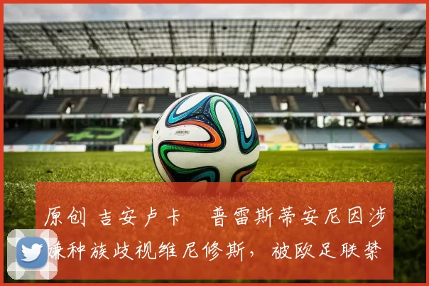 原创 吉安卢卡・普雷斯蒂安尼因涉嫌种族歧视维尼修斯,被欧足联禁赛