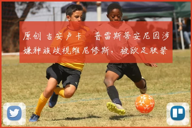 原创 吉安卢卡・普雷斯蒂安尼因涉嫌种族歧视维尼修斯，被欧足联禁赛