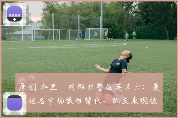 原创 加里・内维尔警告英力士：曼联这名中场很难替代，队友表现被赞 “离谱”