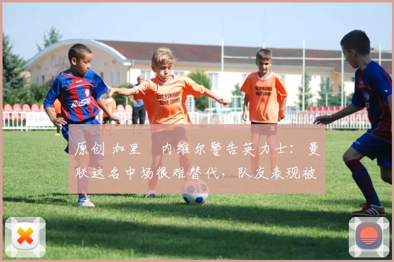 原创 加里・内维尔警告英力士：曼联这名中场很难替代，队友表现被赞 “离谱”