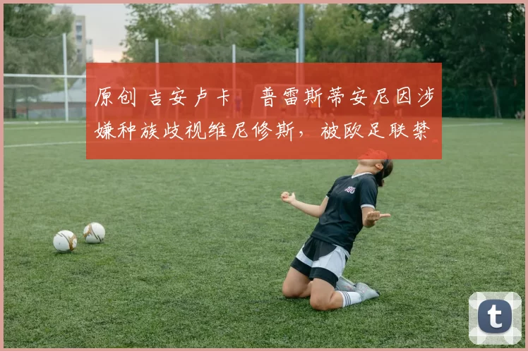 原创 吉安卢卡・普雷斯蒂安尼因涉嫌种族歧视维尼修斯,被欧足联禁赛