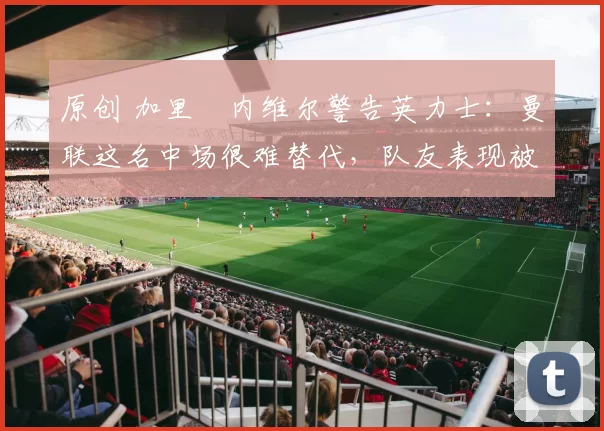 原创 加里・内维尔警告英力士：曼联这名中场很难替代，队友表现被赞 “离谱”