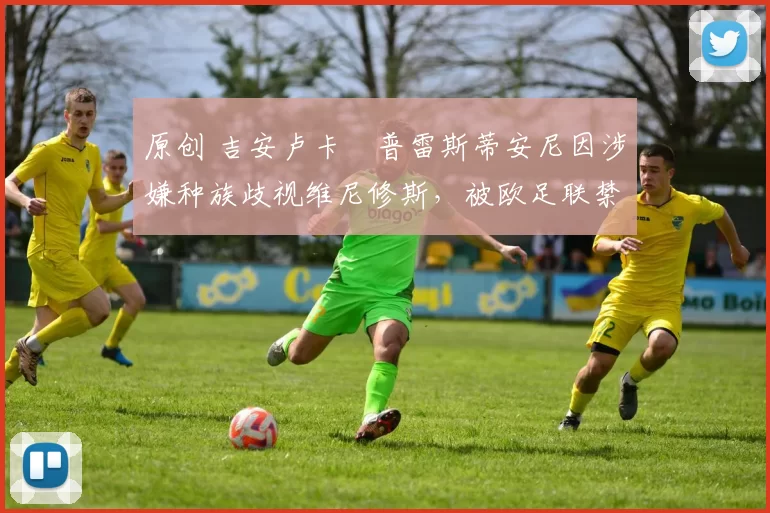 原创 吉安卢卡・普雷斯蒂安尼因涉嫌种族歧视维尼修斯，被欧足联禁赛