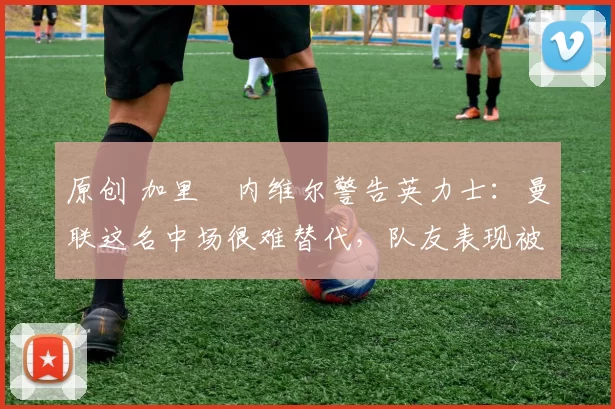 原创 加里・内维尔警告英力士:曼联这名中场很难替代,队友表现被赞 “离谱”