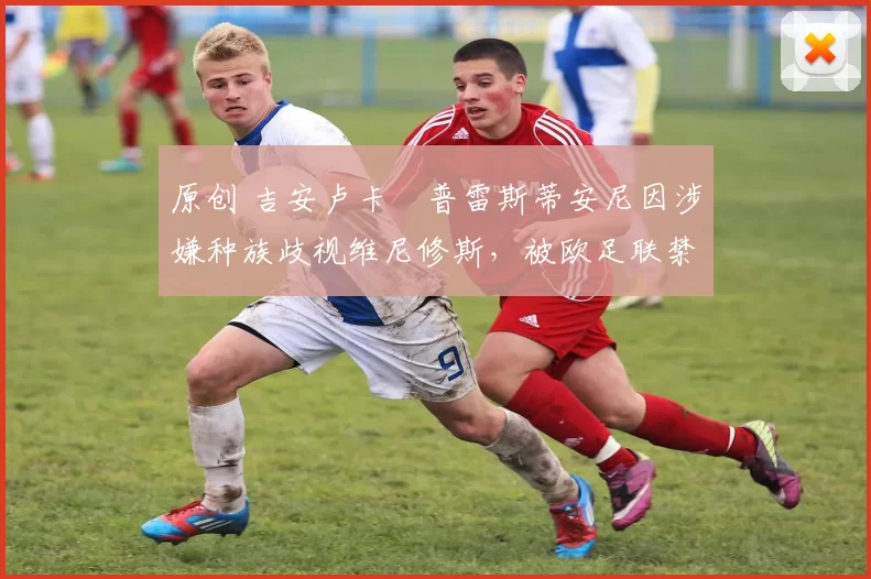 原创 吉安卢卡・普雷斯蒂安尼因涉嫌种族歧视维尼修斯，被欧足联禁赛