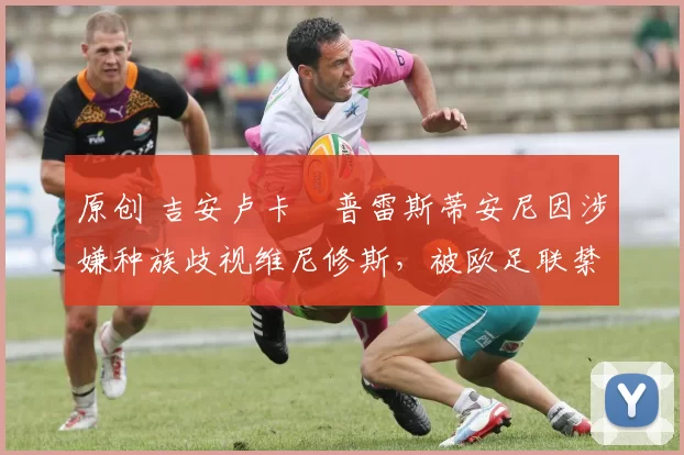 原创 吉安卢卡・普雷斯蒂安尼因涉嫌种族歧视维尼修斯，被欧足联禁赛