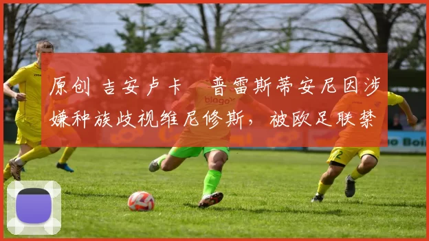 原创 吉安卢卡・普雷斯蒂安尼因涉嫌种族歧视维尼修斯，被欧足联禁赛