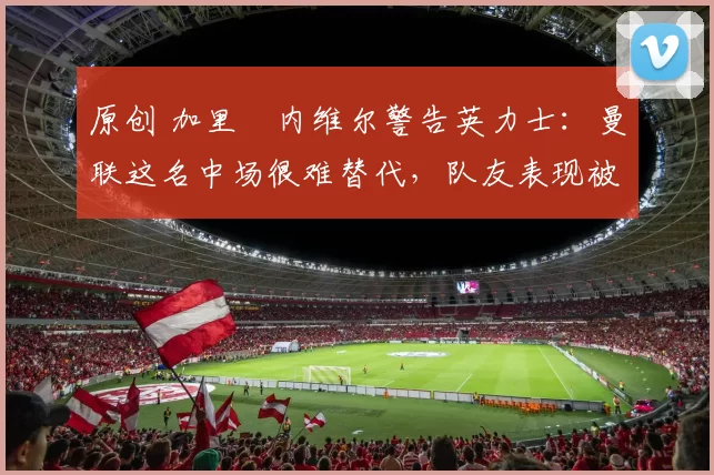 原创 加里・内维尔警告英力士:曼联这名中场很难替代,队友表现被赞 “离谱”