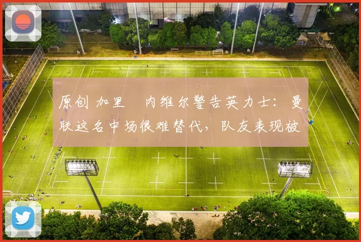 原创 加里・内维尔警告英力士：曼联这名中场很难替代，队友表现被赞 “离谱”