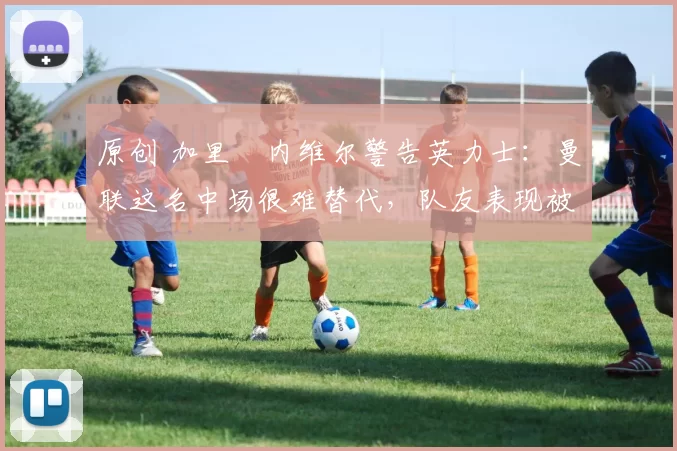 原创 加里・内维尔警告英力士：曼联这名中场很难替代，队友表现被赞 “离谱”