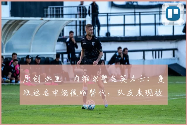 原创 加里・内维尔警告英力士：曼联这名中场很难替代，队友表现被赞 “离谱”