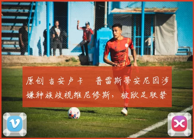 原创 吉安卢卡・普雷斯蒂安尼因涉嫌种族歧视维尼修斯，被欧足联禁赛