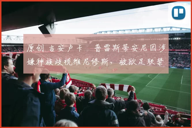 原创 吉安卢卡・普雷斯蒂安尼因涉嫌种族歧视维尼修斯，被欧足联禁赛