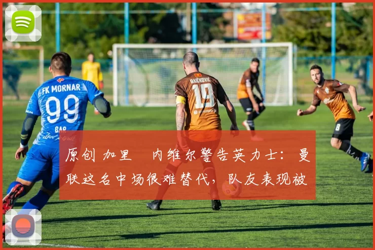 原创 加里・内维尔警告英力士：曼联这名中场很难替代，队友表现被赞 “离谱”