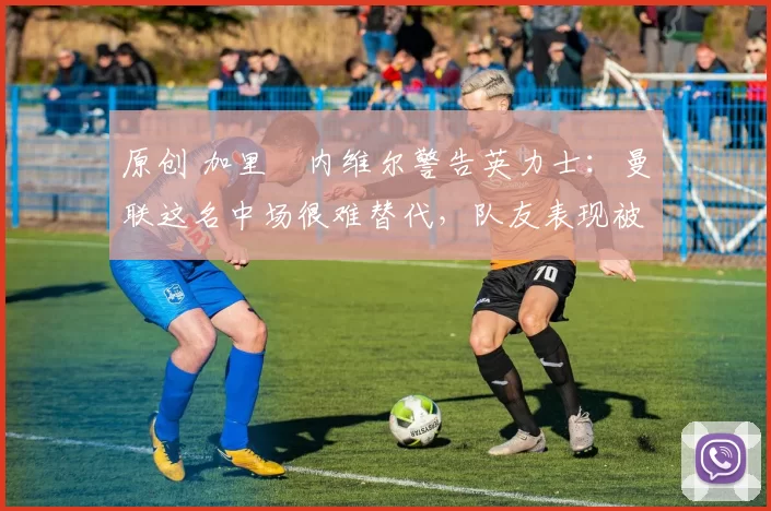 原创 加里・内维尔警告英力士：曼联这名中场很难替代，队友表现被赞 “离谱”