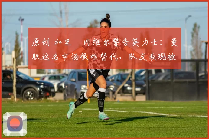 原创 加里・内维尔警告英力士:曼联这名中场很难替代,队友表现被赞 “离谱”