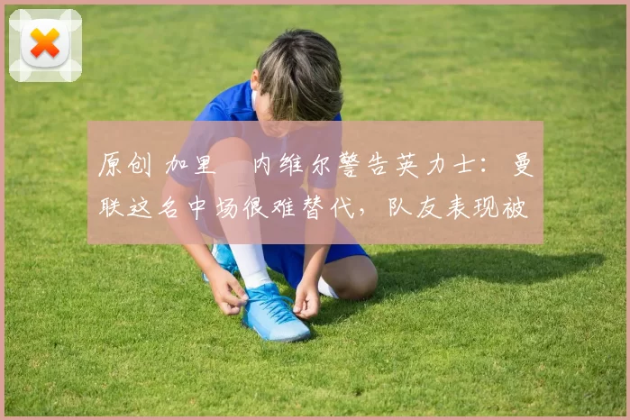 原创 加里・内维尔警告英力士：曼联这名中场很难替代，队友表现被赞 “离谱”