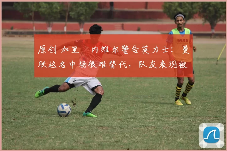 原创 加里・内维尔警告英力士：曼联这名中场很难替代，队友表现被赞 “离谱”