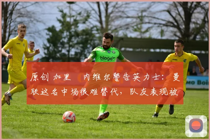 原创 加里・内维尔警告英力士：曼联这名中场很难替代，队友表现被赞 “离谱”