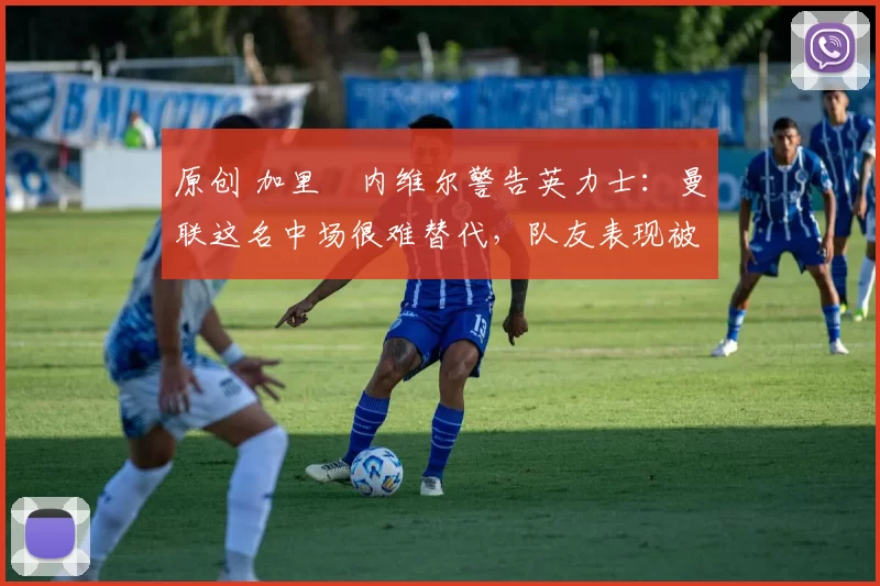 原创 加里・内维尔警告英力士：曼联这名中场很难替代，队友表现被赞 “离谱”