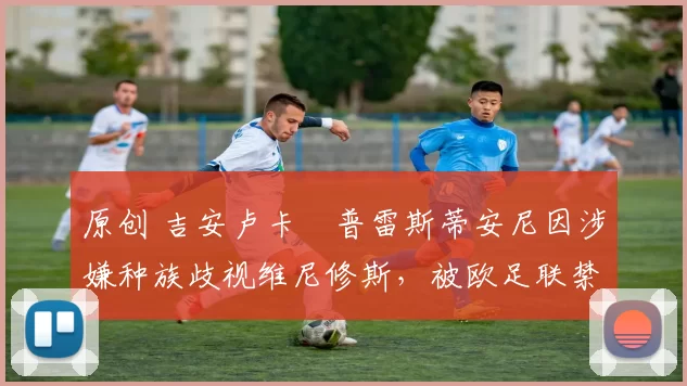 原创 吉安卢卡・普雷斯蒂安尼因涉嫌种族歧视维尼修斯，被欧足联禁赛