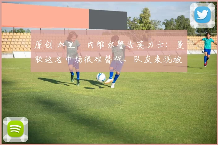 原创 加里・内维尔警告英力士：曼联这名中场很难替代，队友表现被赞 “离谱”