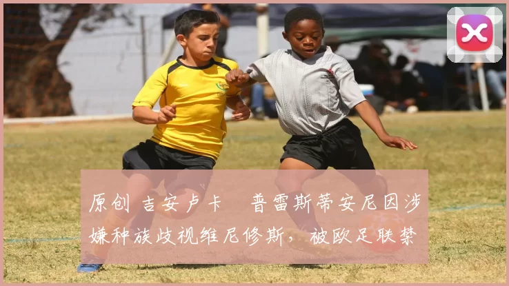 原创 吉安卢卡・普雷斯蒂安尼因涉嫌种族歧视维尼修斯，被欧足联禁赛