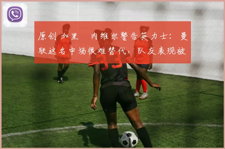 原创 加里・内维尔警告英力士：曼联这名中场很难替代，队友表现被赞 “离谱”