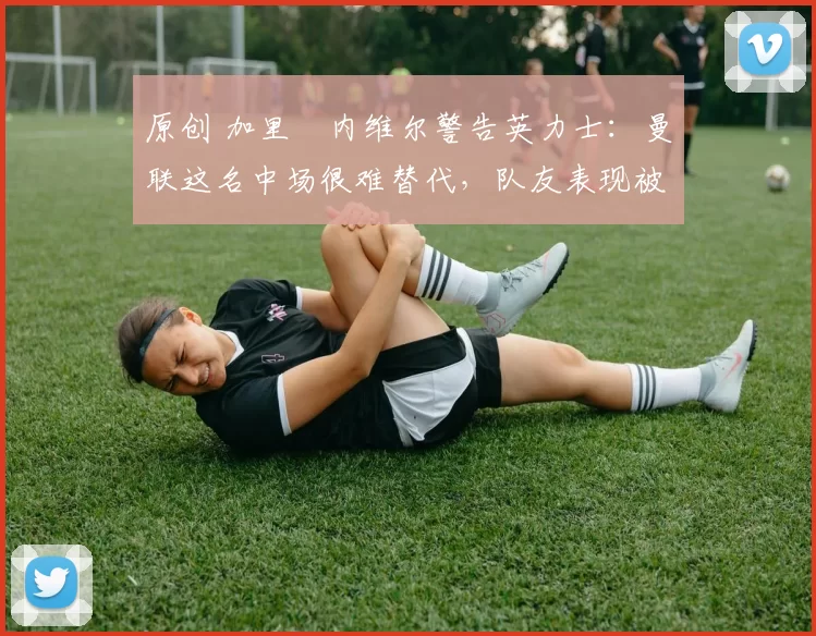 原创 加里・内维尔警告英力士：曼联这名中场很难替代，队友表现被赞 “离谱”