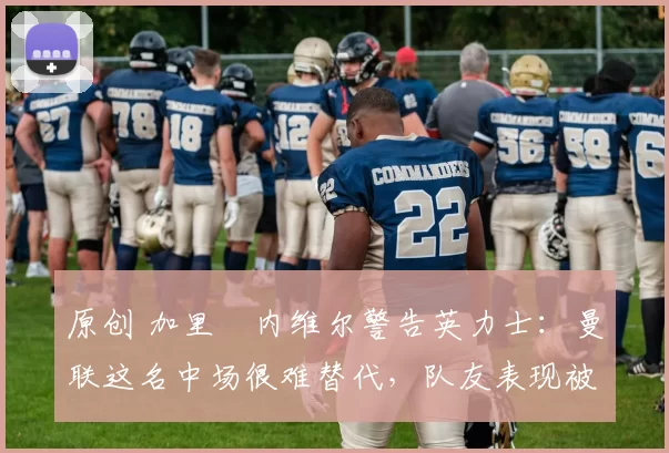 原创 加里・内维尔警告英力士:曼联这名中场很难替代,队友表现被赞 “离谱”