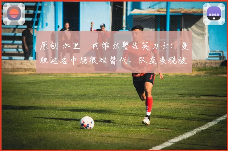 原创 加里・内维尔警告英力士：曼联这名中场很难替代，队友表现被赞 “离谱”