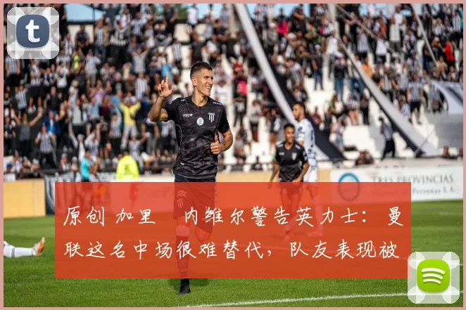 原创 加里・内维尔警告英力士：曼联这名中场很难替代，队友表现被赞 “离谱”