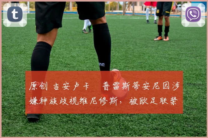 原创 吉安卢卡・普雷斯蒂安尼因涉嫌种族歧视维尼修斯,被欧足联禁赛