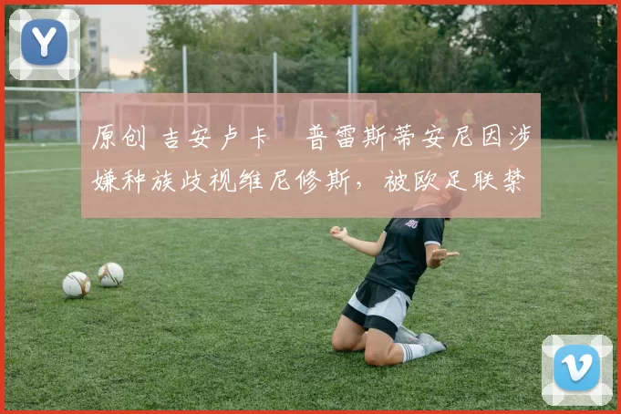 原创 吉安卢卡・普雷斯蒂安尼因涉嫌种族歧视维尼修斯,被欧足联禁赛