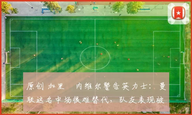 原创 加里・内维尔警告英力士:曼联这名中场很难替代,队友表现被赞 “离谱”