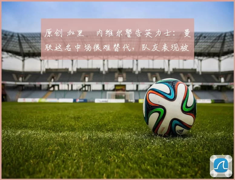 原创 加里・内维尔警告英力士:曼联这名中场很难替代,队友表现被赞 “离谱”