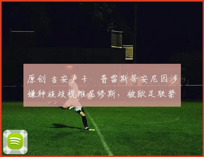 原创 吉安卢卡・普雷斯蒂安尼因涉嫌种族歧视维尼修斯，被欧足联禁赛