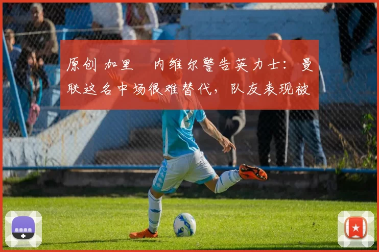 原创 加里・内维尔警告英力士：曼联这名中场很难替代，队友表现被赞 “离谱”