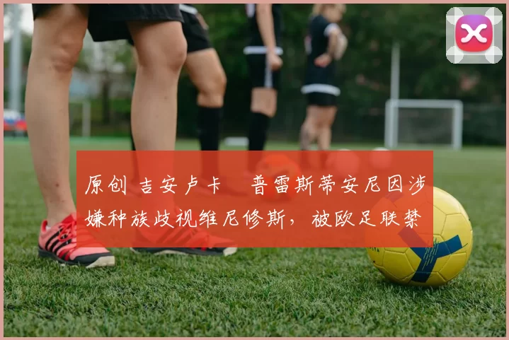 原创 吉安卢卡・普雷斯蒂安尼因涉嫌种族歧视维尼修斯,被欧足联禁赛