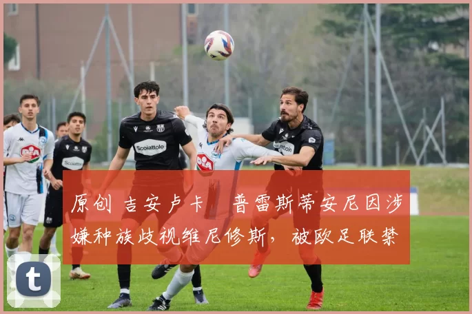 原创 吉安卢卡・普雷斯蒂安尼因涉嫌种族歧视维尼修斯，被欧足联禁赛