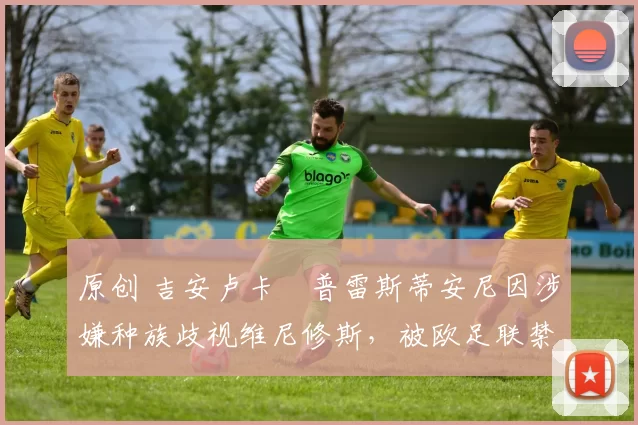 原创 吉安卢卡・普雷斯蒂安尼因涉嫌种族歧视维尼修斯,被欧足联禁赛