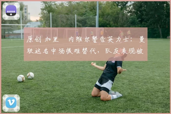 原创 加里・内维尔警告英力士：曼联这名中场很难替代，队友表现被赞 “离谱”