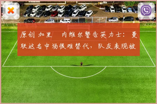 原创 加里・内维尔警告英力士：曼联这名中场很难替代，队友表现被赞 “离谱”