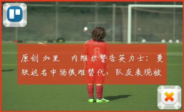 原创 加里・内维尔警告英力士：曼联这名中场很难替代，队友表现被赞 “离谱”
