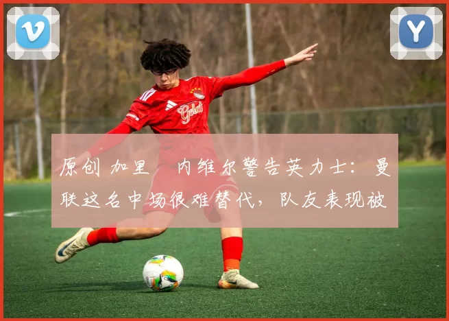 原创 加里・内维尔警告英力士：曼联这名中场很难替代，队友表现被赞 “离谱”